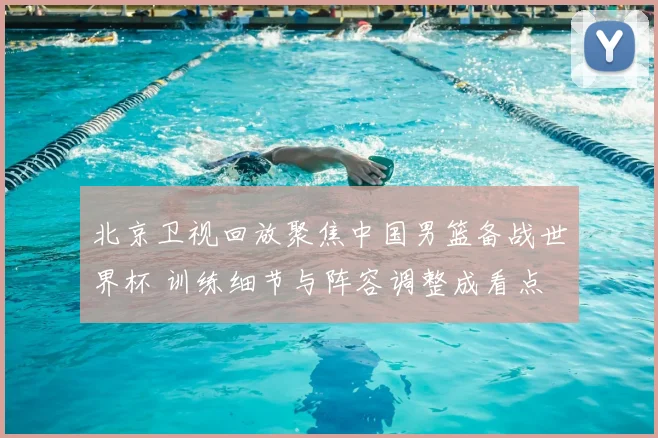 北京卫视回放聚焦中国男篮备战世界杯 训练细节与阵容调整成看点