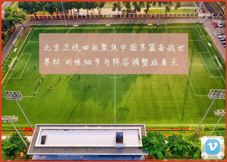 北京卫视回放聚焦中国男篮备战世界杯 训练细节与阵容调整成看点