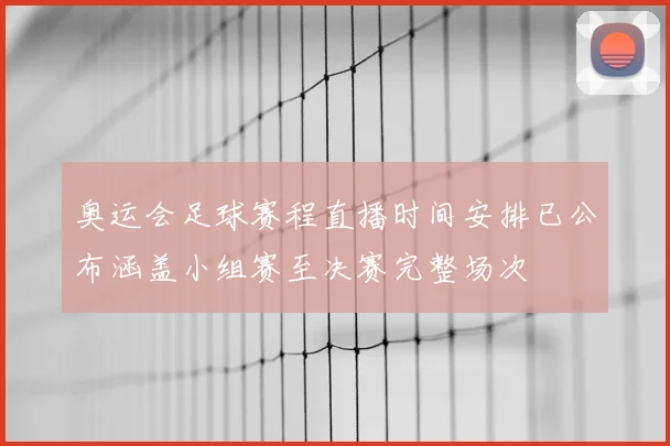 奥运会足球赛程直播时间安排已公布涵盖小组赛至决赛完整场次