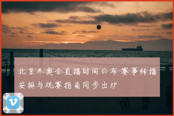 北京冬奥会直播时间公布 赛事转播安排与观赛指南同步出炉