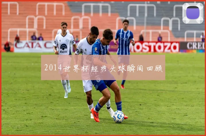 2014世界杯经典头球瞬间回顾