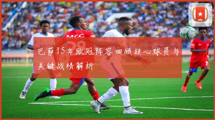 巴萨15年欧冠阵容回顾核心球员与关键战绩解析