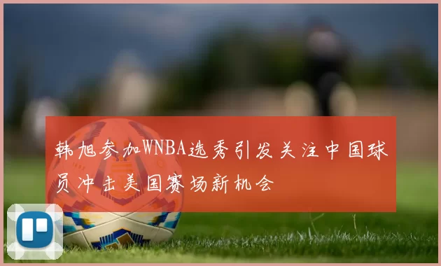 韩旭参加WNBA选秀引发关注中国球员冲击美国赛场新机会