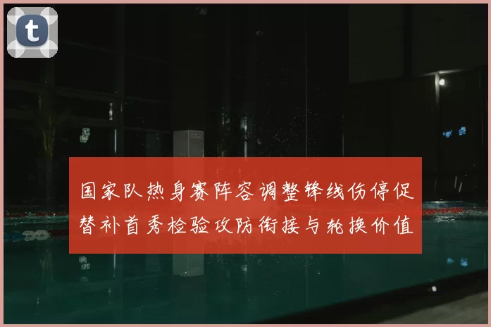 国家队热身赛阵容调整锋线伤停促替补首秀检验攻防衔接与轮换价值