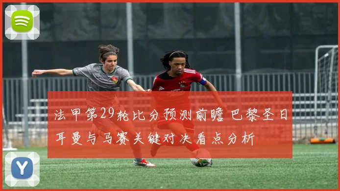 法甲第29轮比分预测前瞻 巴黎圣日耳曼与马赛关键对决看点分析