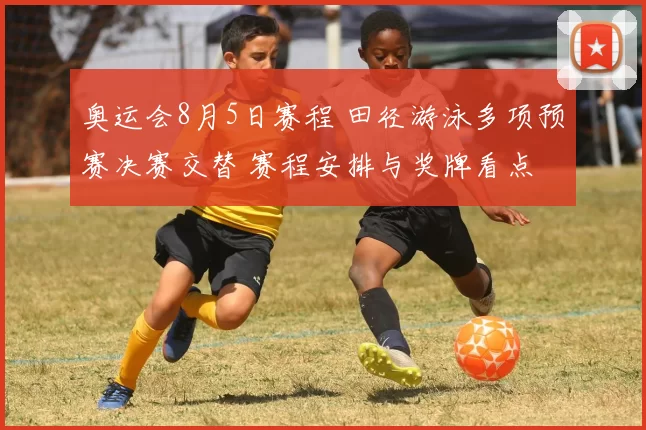 奥运会8月5日赛程 田径游泳多项预赛决赛交替 赛程安排与奖牌看点