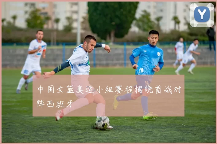 中国女篮奥运小组赛程揭晓首战对阵西班牙