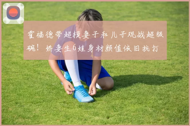 霍福德带超模妻子和儿子观战超级碗！娇妻生6娃身材颜值依旧抗打