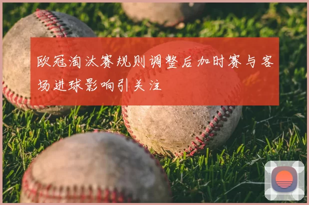 欧冠淘汰赛规则调整后加时赛与客场进球影响引关注