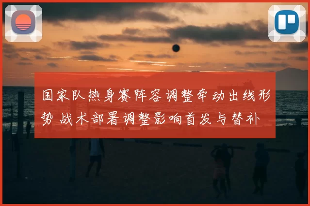 国家队热身赛阵容调整牵动出线形势 战术部署调整影响首发与替补