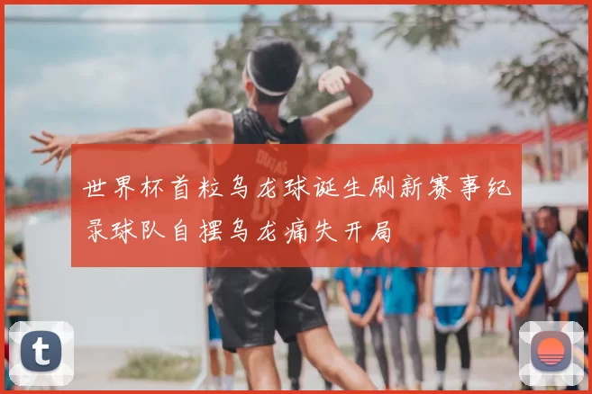 世界杯首粒乌龙球诞生刷新赛事纪录球队自摆乌龙痛失开局