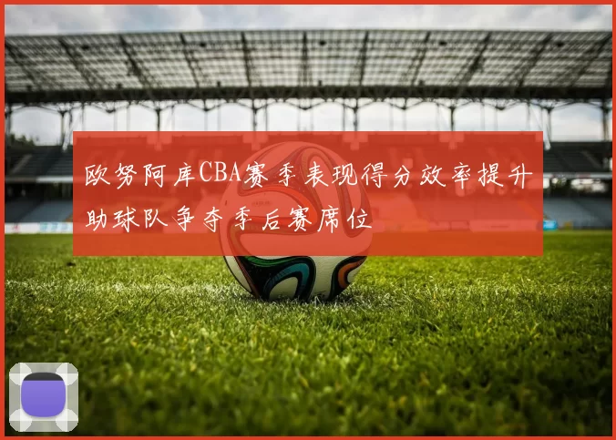 欧努阿库CBA赛季表现得分效率提升助球队争夺季后赛席位