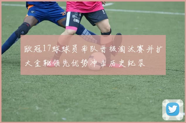 欧冠17球球员率队晋级淘汰赛并扩大金靴领先优势冲击历史纪录