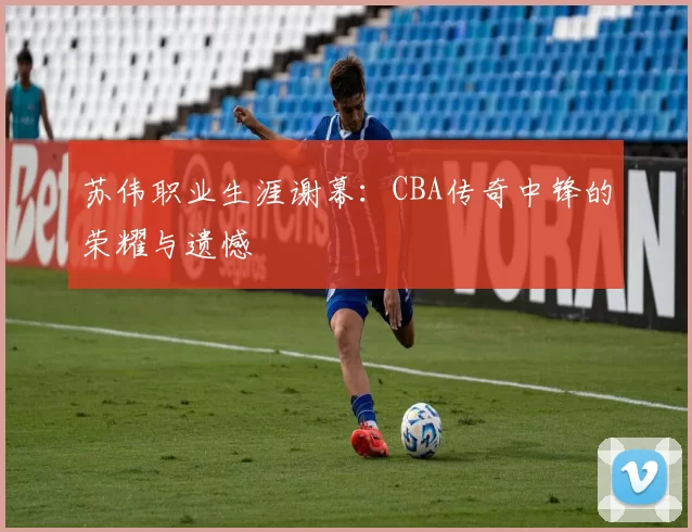 苏伟职业生涯谢幕：CBA传奇中锋的荣耀与遗憾