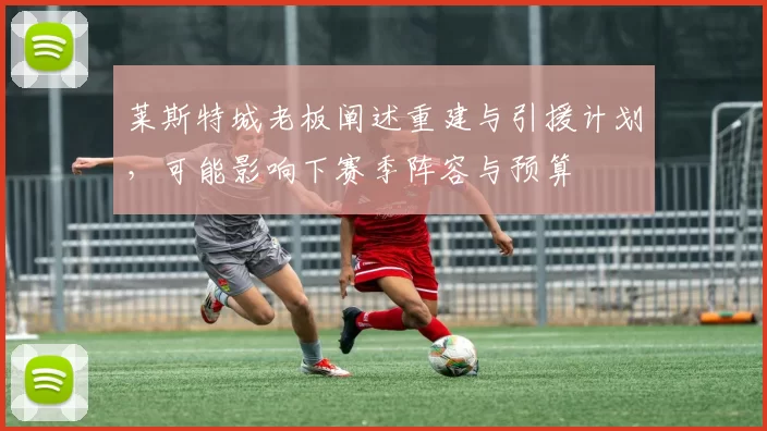 莱斯特城老板阐述重建与引援计划，可能影响下赛季阵容与预算