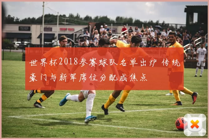 世界杯2018参赛球队名单出炉 传统豪门与新军席位分配成焦点