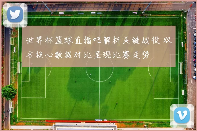世界杯篮球直播吧解析关键战役 双方核心数据对比呈现比赛走势