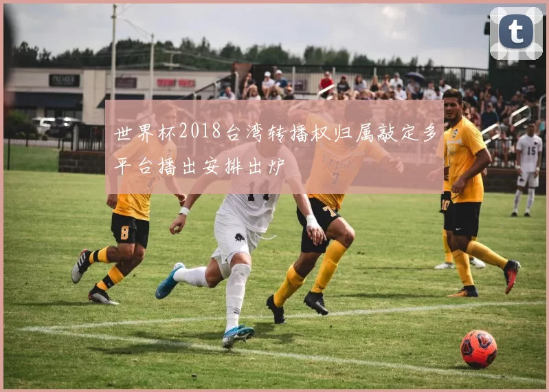 世界杯2018台湾转播权归属敲定多平台播出安排出炉