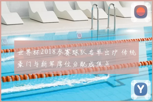 世界杯2018参赛球队名单出炉 传统豪门与新军席位分配成焦点