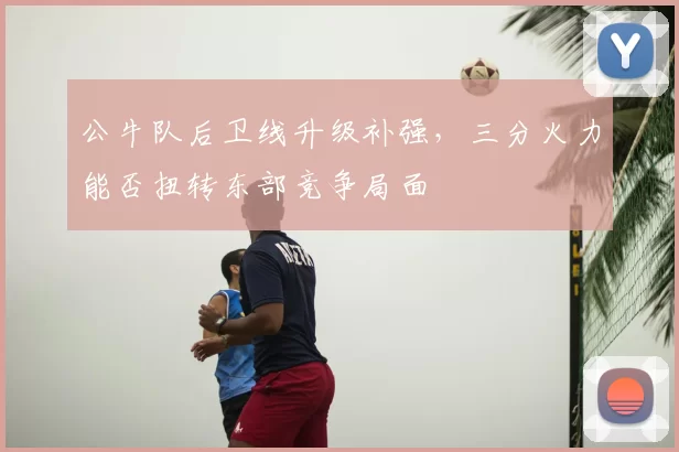 公牛队后卫线升级补强,三分火力能否扭转东部竞争局面