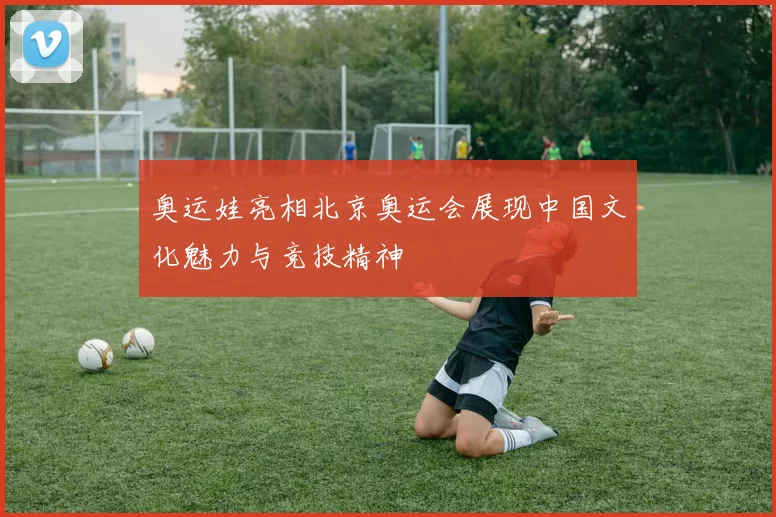 奥运娃亮相北京奥运会展现中国文化魅力与竞技精神