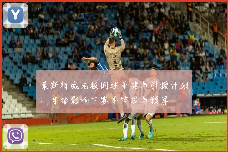 莱斯特城老板阐述重建与引援计划，可能影响下赛季阵容与预算