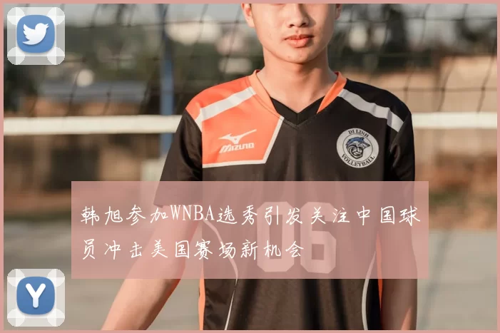 韩旭参加WNBA选秀引发关注中国球员冲击美国赛场新机会