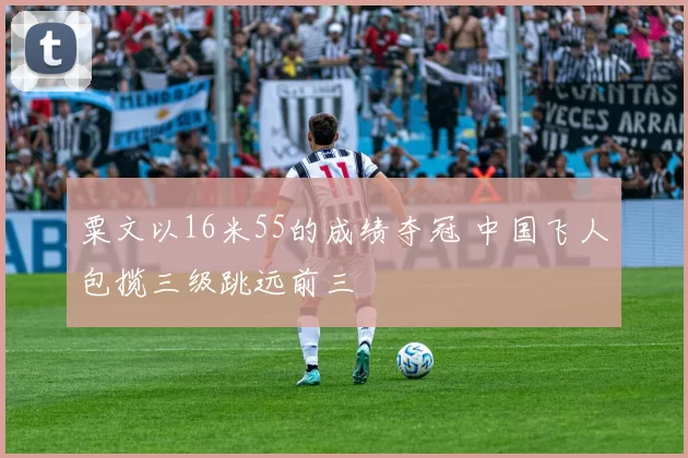 粟文以16米55的成绩夺冠 中国飞人包揽三级跳远前三