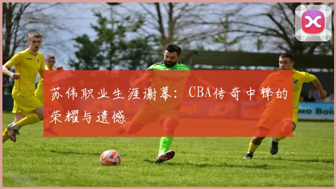 苏伟职业生涯谢幕：CBA传奇中锋的荣耀与遗憾