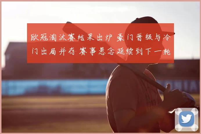 欧冠淘汰赛结果出炉 豪门晋级与冷门出局并存 赛事悬念延续到下一轮