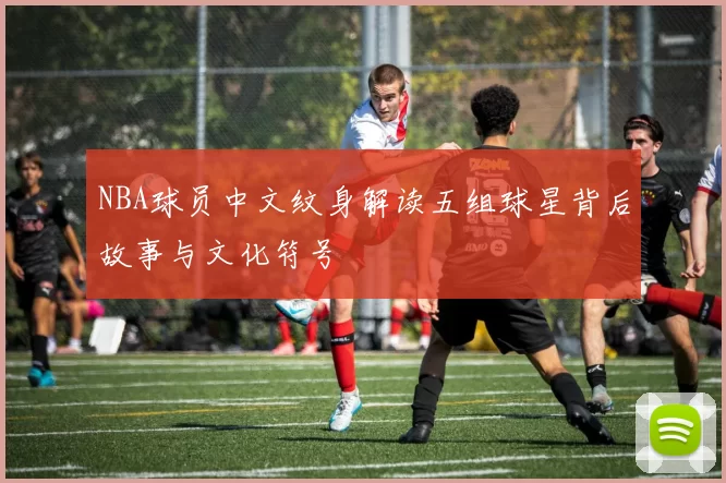NBA球员中文纹身解读五组球星背后故事与文化符号
