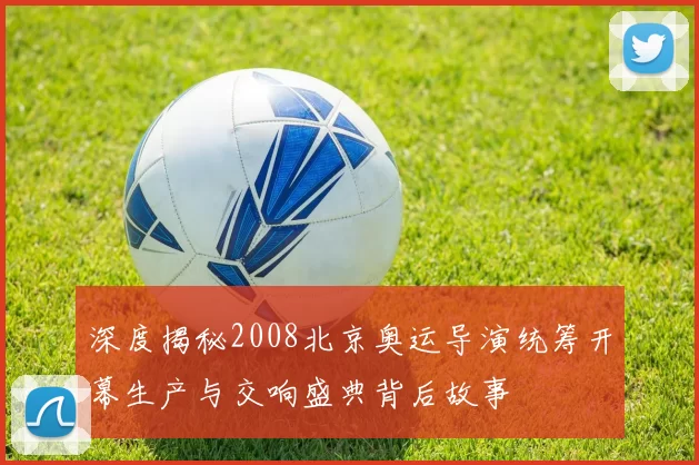 深度揭秘2008北京奥运导演统筹开幕生产与交响盛典背后故事