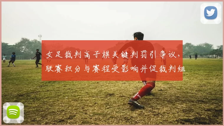 女足裁判高子棋关键判罚引争议,联赛积分与赛程受影响并促裁判组调查