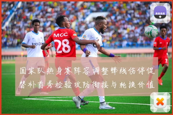 国家队热身赛阵容调整锋线伤停促替补首秀检验攻防衔接与轮换价值