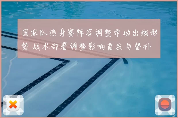 国家队热身赛阵容调整牵动出线形势 战术部署调整影响首发与替补