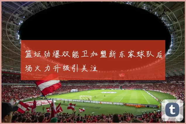 篮坛劲爆双能卫加盟新东家球队后场火力升级引关注