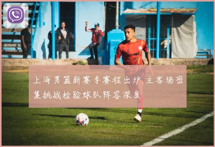 上海男篮新赛季赛程出炉 主客场密集挑战检验球队阵容深度