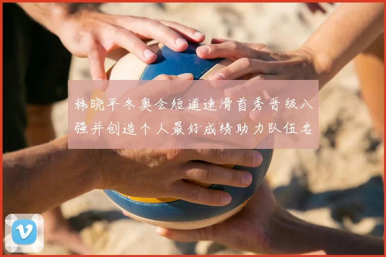 韩晓平冬奥会短道速滑首秀晋级八强并创造个人最好成绩助力队伍名额