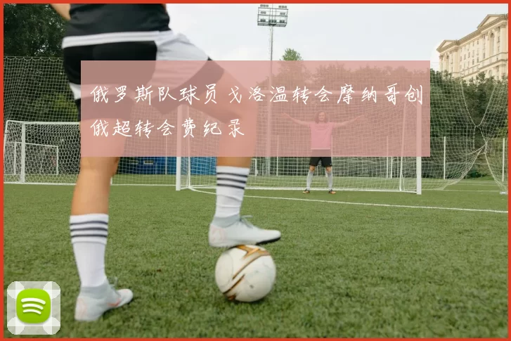 俄罗斯队球员戈洛温转会摩纳哥创俄超转会费纪录