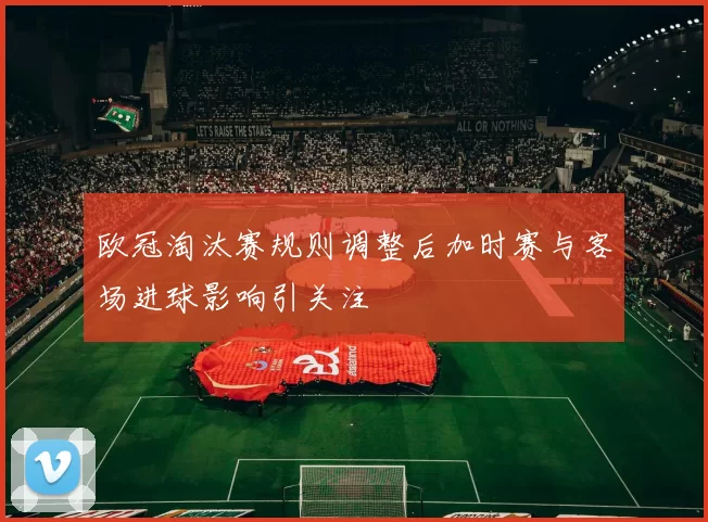 欧冠淘汰赛规则调整后加时赛与客场进球影响引关注